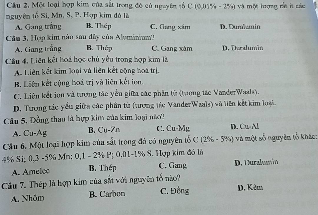 Một loại hợp kim của sắt trong đó có nguyên tố C (0,01% - 2%) và một lượng rất ít các
nguyên tố Si, Mn, S, P. Hợp kim đó là
A. Gang trắng B. Thép C. Gang xám D. Duralumin
Câu 3. Hợp kim nào sau đây của Aluminium?
A. Gang trắng B. Thép C. Gang xám D. Duralumin
Câu 4. Liên kết hoá học chủ yếu trong hợp kim là
A. Liên kết kim loại và liên kết cộng hoá trị.
B. Liên kết cộng hoá trị và liên kết ion.
C. Liên kết ion và tương tác yếu giữa các phân tử (tương tác VanderWaals).
D. Tương tác yếu giữa các phân tử (tương tác VanderWaals) và liên kết kim loại.
Câu 5. Đồng thau là hợp kim của kim loại nào?
A. Cu-Ag B. Cu-Zn C. Cu-Mg D. Cu-Al
Câu 6. Một loại hợp kim của sắt trong đó có nguyên tố C (2% - 5%) và một số nguyên tố khác:
4% Si; 0,3 -5% Mn; 0, 1 - 2% P; 0,01 -1% S. Hợp kim đó là
C. Gang
A. Amelec B. Thép D. Duralumin
Câu 7. Thép là hợp kim của sắt với nguyên tố nào?
A. Nhôm B. Carbon C. Đồng
D. Kẽm