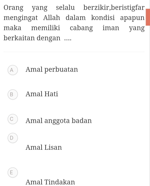 Orang yang selalu berzikir,beristigfar
mengingat Allah dalam kondisi apapun
maka memiliki cabang iman yang
berkaitan dengan ....
A Amal perbuatan
B Amal Hati
C Amal anggota badan
D
Amal Lisan
E
Amal Tindakan