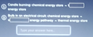 Candle burning: chemical energy store =(_  
energy store 
Bulb in an electrical circuit: chemical energy store - 
energy pathway - thermal energy store 
Type your answer here.