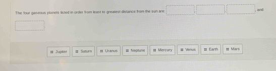 The four gaseous planets listed in order from least to greatest distance from the sun are:
and
:: Jupiter # Saturn # Uranus = Neptune $ Mercury :: Venus # Earth # Mars