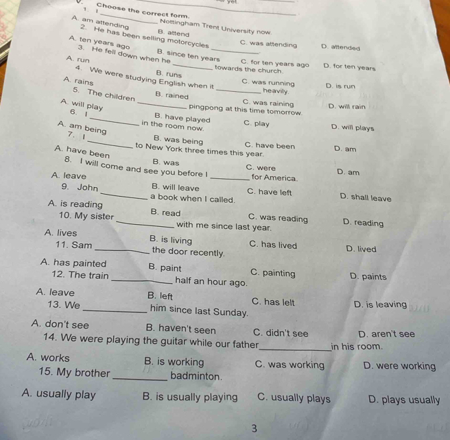 Choose the correct form. Nottingham Trent University now
A. am attending 2. He has been selling motorcycles
_
B. attend C. was attending D. attended
A. ten years ago 3. He fell down when he
B. since ten years C. for ten years ago D. for ten years
A. run B. runs
towards the church.
4. We were studying English when it
C. was running D. is run
A. rains B. rained_
heavily.
5. The children
C. was raining D. will rain
A. will play_
pingpong at this time tomorrow.
6. 1_ in the room now.
B. have played C. play D. will plays
A. am being 7. 1 B. was being
C. have been D. am
to New York three times this year.
A. have been 8. I will come and see you before I
B. was C. were D. am
for America.
A. leave _B. will leave _C. have left
9. John a book when I called.
D. shall leave
A. is reading _B. read C. was reading D. reading
10. My sister with me since last year.
A. lives _D. lived
B. is living C. has lived
11. Sam the door recently.
A. has painted B. paint C. painting D. paints
12. The train _half an hour ago.
A. leave B. left C. has lelt D. is leaving
13. We _him since last Sunday.
A. don't see B. haven't seen C. didn't see D. aren't see
14. We were playing the guitar while our father_ in his room.
A. works B. is working C. was working D. were working
15. My brother _badminton.
A. usually play B. is usually playing C. usually plays D. plays usually
3