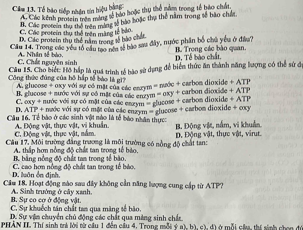 Tế bào tiếp nhận tín hiệu bằng:
A. Các kênh protein trên màng tế bào hoặc thụ thể nằm trong tế bào chất.
B. Các protein thụ thể trên màng tế bào hoặc thụ thế nằm trong tế bào chất,
C. Các protein thụ thể trên màng tế bào.
D. Các protein thủ thể nằm trong tế bào chất.
Câu 14. Trong các yếu tố cầu tạo nên tế bào sau đây, nước phân bố chủ yếu ở đâu?
A. Nhân tế bào. B. Trong các bào quan.
C. Chất nguyên sinh D. Tế bào chất.
Câu 15. Cho biết: Hô hấp là quá trình tế bào sử dụng để biến thức ăn thành năng lượng có thể sử dó
Công thức đúng của hô hấp tế bào là gì?
A. glucose + oxy với sự có mặt của các enzym = nước + carbon dioxide + ATP
B. glucose + nước với sự có mặt của các enzym = oxy + carbon dioxide + ATP
C. oxy + nước với sự có mặt của các enzym = glucose + carbon dioxide + ATP
D. ATP + nước với sự có mặt của các enzym = glucose + carbon dioxide + oxy
Câu 16. Tế bào ở các sinh vật nào là tế bào nhân thực:
A. Động vật, thực vật, vi khuẩn. B. Động vật, nấm, vi khuẩn.
C. Động vật, thực vật, nấm.
D. Động vật, thực vật, virut.
Câu 17. Môi trường đẳng trương là môi trường có nồng độ chất tan:
A. thấp hơn nồng độ chất tan trong tế bào.
B. bằng nồng độ chất tan trong tế bào.
C. cao hợn nồng độ chất tan trong tế bào.
D. luôn ổn định.
Câu 18. Hoạt động nào sau đây không cần năng lượng cung cấp từ ATP?
A. Sinh trưởng ở cây xanh.
B. Sự co cơ ở động vật.
C. Sự khuếch tán chất tan qua màng tế bào.
D. Sự vận chuyển chủ động các chất qua màng sinh chất.
PHÀN II. Thí sinh trả lời từ câu 1 đến câu 4. Trong mỗi ý a), b), c), d) ở mỗi câu, thí sinh chọn đú