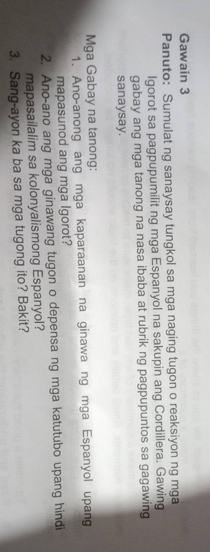 Gawain 3 
Panuto: Sumulat ng sanaysay tungkol sa mga naging tugon o reaksiyon ng mga 
Igorot sa pagpupumilit ng mga Espanyol na sakupin ang Cordillera. Gawing 
gabay ang mga tanong na nasa ibaba at rubrik ng pagpupuntos sa gagawing 
sanaysay. 
Mga Gabay na tanong: 
1. Ano-anong ang mga kaparaanan na ginawa ng mga Espanyol upang 
mapasunod ang mga lgorot? 
2. Ano-ano ang mga ginawang tugon o depensa ng mga katutubo upang hindi 
mapasailalim sa kolonyalismong Espanyol? 
3. Sang-ayon ka ba sa mga tugong ito? Bakit?