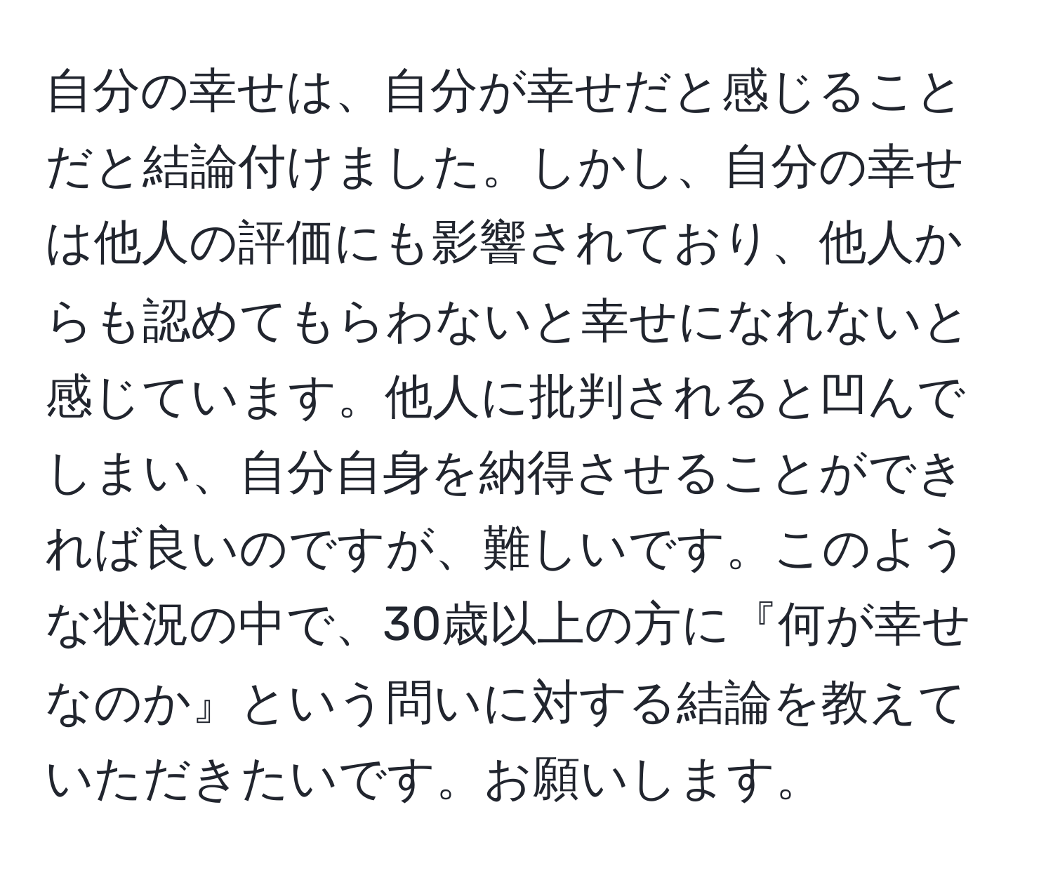 自分の幸せは、自分が幸せだと感じることだと結論付けました。しかし、自分の幸せは他人の評価にも影響されており、他人からも認めてもらわないと幸せになれないと感じています。他人に批判されると凹んでしまい、自分自身を納得させることができれば良いのですが、難しいです。このような状況の中で、30歳以上の方に『何が幸せなのか』という問いに対する結論を教えていただきたいです。お願いします。