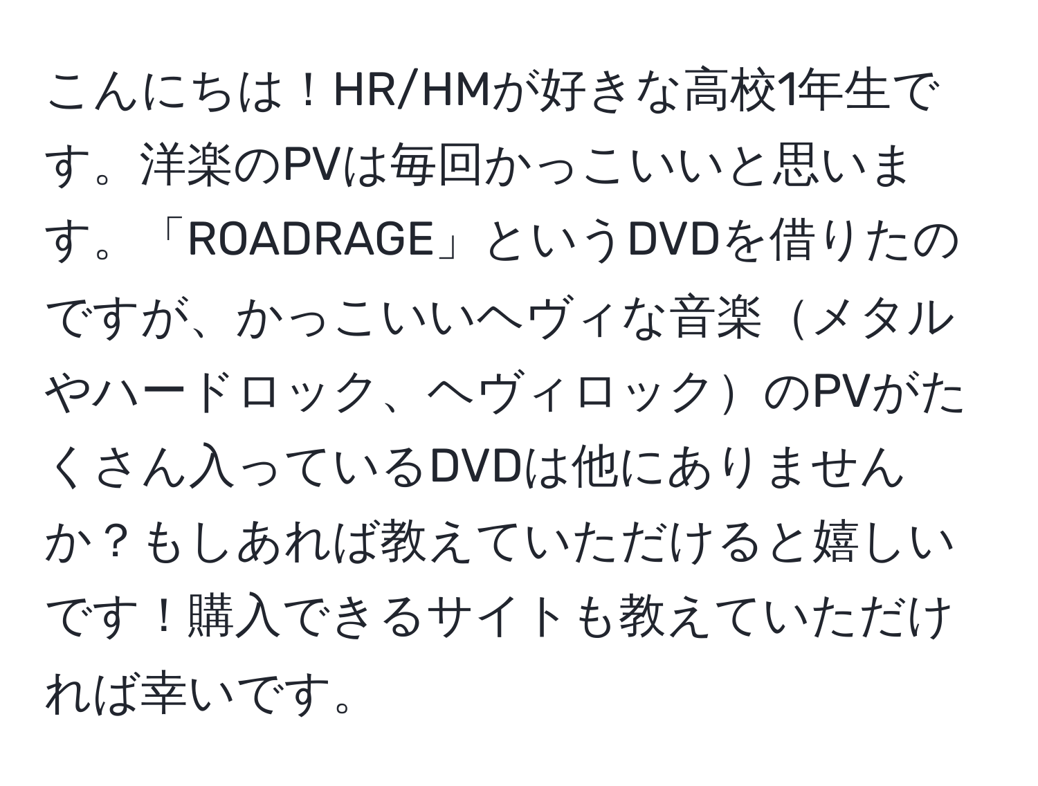 こんにちは！HR/HMが好きな高校1年生です。洋楽のPVは毎回かっこいいと思います。「ROADRAGE」というDVDを借りたのですが、かっこいいヘヴィな音楽メタルやハードロック、ヘヴィロックのPVがたくさん入っているDVDは他にありませんか？もしあれば教えていただけると嬉しいです！購入できるサイトも教えていただければ幸いです。