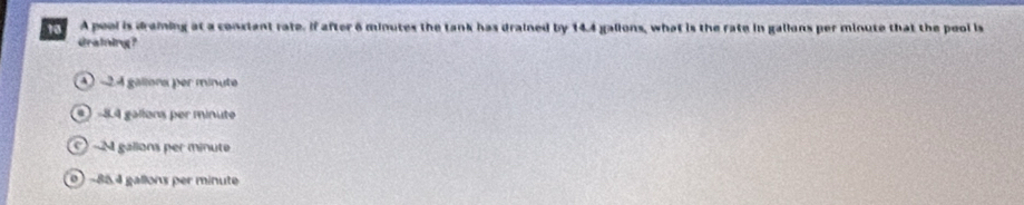 A peol is draming at a constant rate. If after 6 minutes the tank has drained by 14.4 galions, what is the rate in gallons per minute that the pool is
draining?
A -2.4 gallona per minute
4 −8.4 gallons per minute
-M gallons per minute
0 ) −85.4 gallons per minute