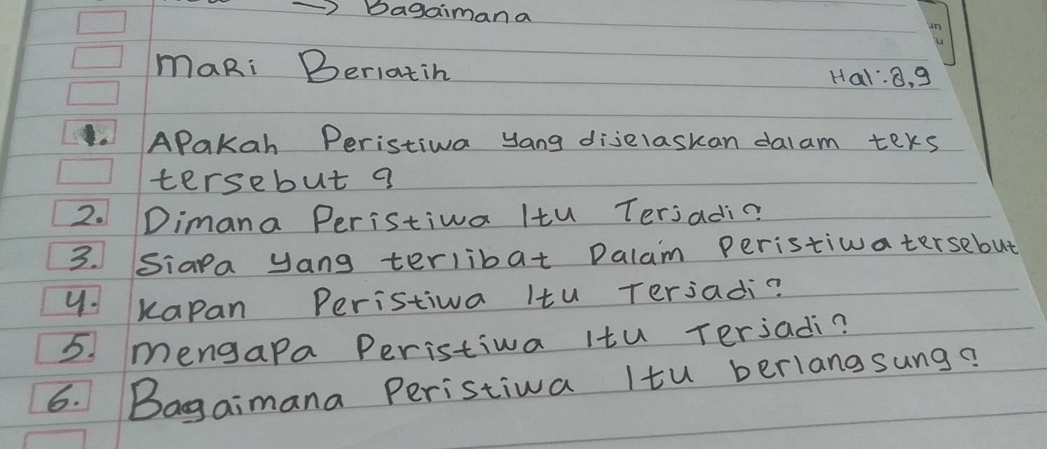 Bagaiman a 
maRi Beriatih 
Hal: 8, 9
APakah Peristiwa yang dijelaskan dalam ters 
tersebut a 
2. Dimana Peristiva Itu Terjadi? 
3. Siapa yang terlibat Dalam Peristiwatersebut 
y. kapan Peristiva Itu Terjadi? 
5. mengapa Peristiva itu Terjadi? 
6. Bagaimana Peristiva Itu berlangsung?