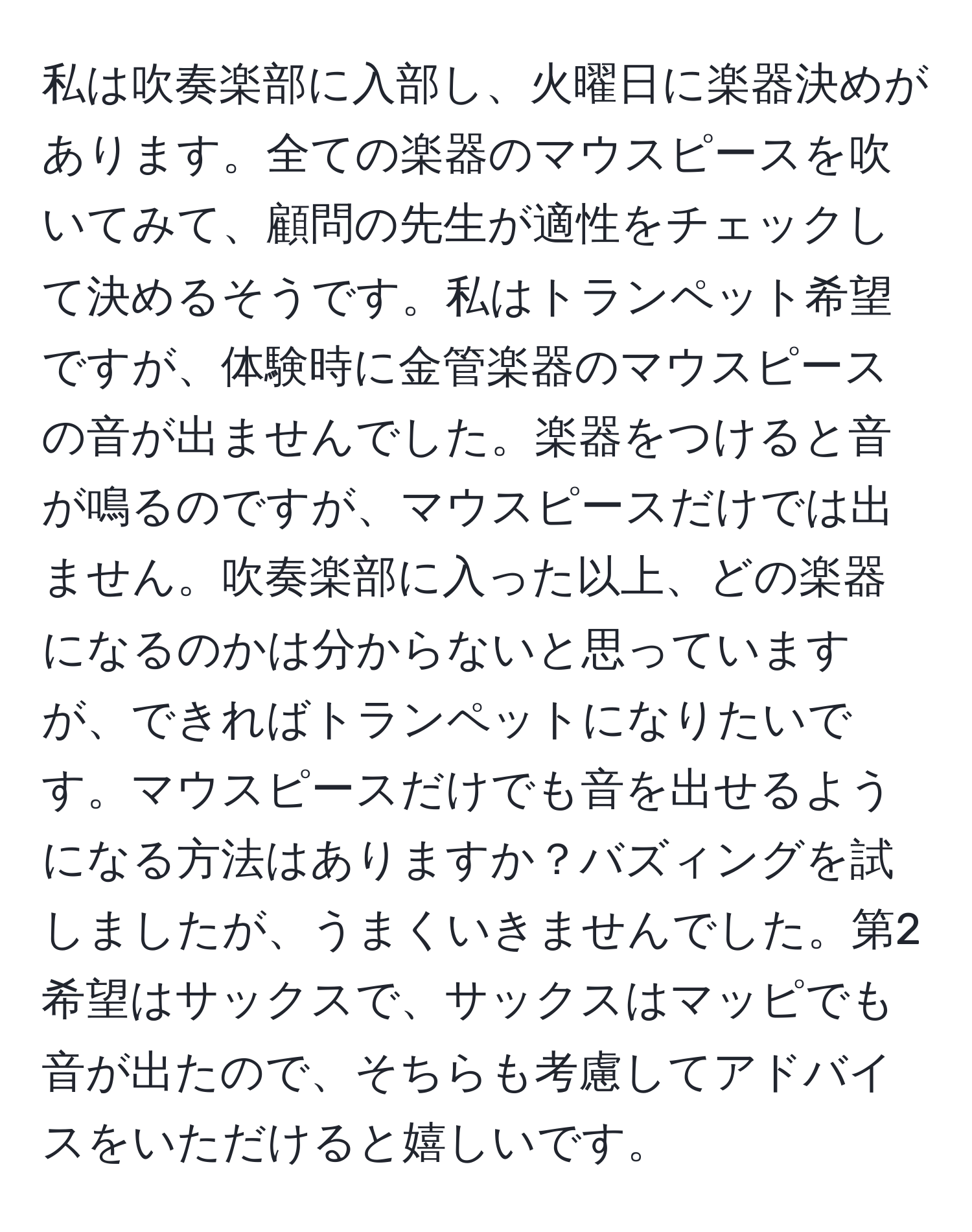 私は吹奏楽部に入部し、火曜日に楽器決めがあります。全ての楽器のマウスピースを吹いてみて、顧問の先生が適性をチェックして決めるそうです。私はトランペット希望ですが、体験時に金管楽器のマウスピースの音が出ませんでした。楽器をつけると音が鳴るのですが、マウスピースだけでは出ません。吹奏楽部に入った以上、どの楽器になるのかは分からないと思っていますが、できればトランペットになりたいです。マウスピースだけでも音を出せるようになる方法はありますか？バズィングを試しましたが、うまくいきませんでした。第2希望はサックスで、サックスはマッピでも音が出たので、そちらも考慮してアドバイスをいただけると嬉しいです。