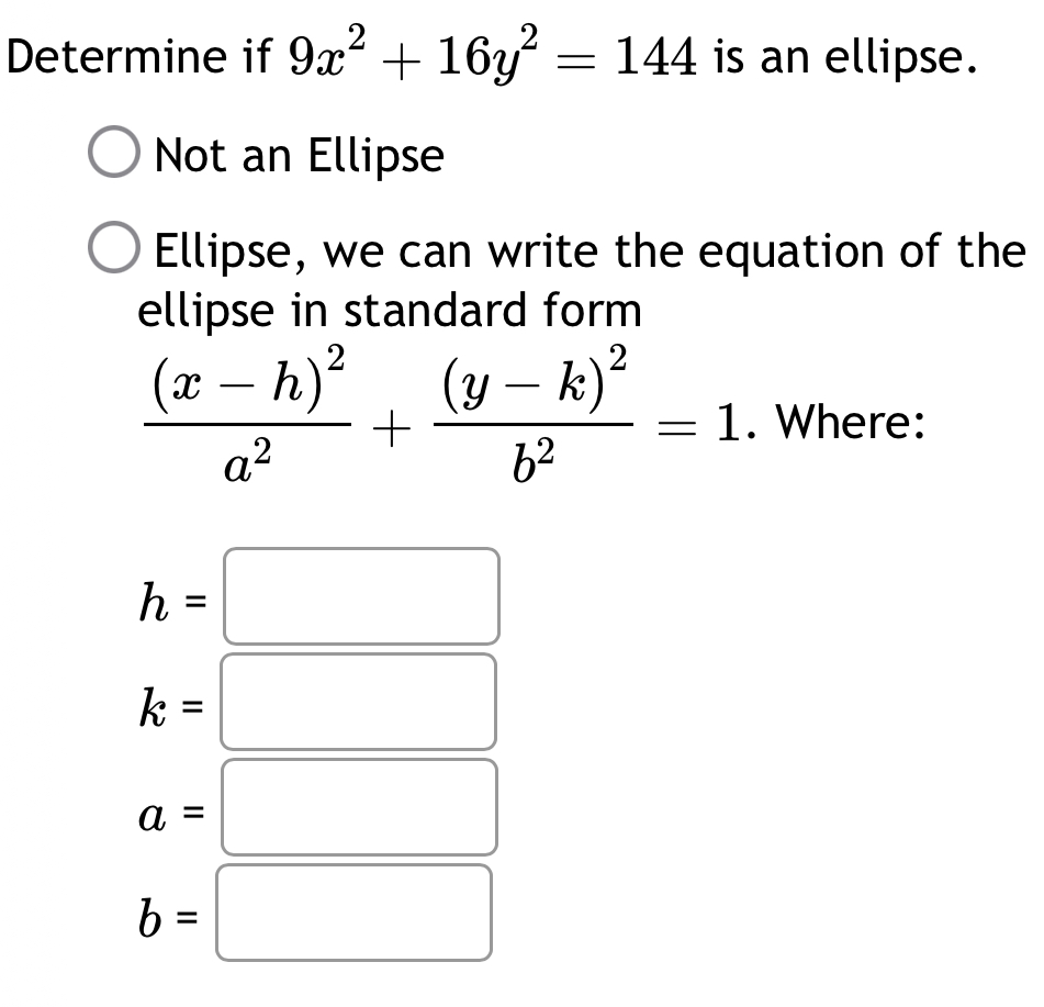 Determine if 9x^2+16y^2=144 is an ellipse . 
Not an Ellipse 
Ellipse, we can write the equation of the 
ellipse in standard form
frac (x-h)^2a^2+frac (y-k)^2b^2=1. Where:
h=□
k=
□ 
a=
□ 
b=