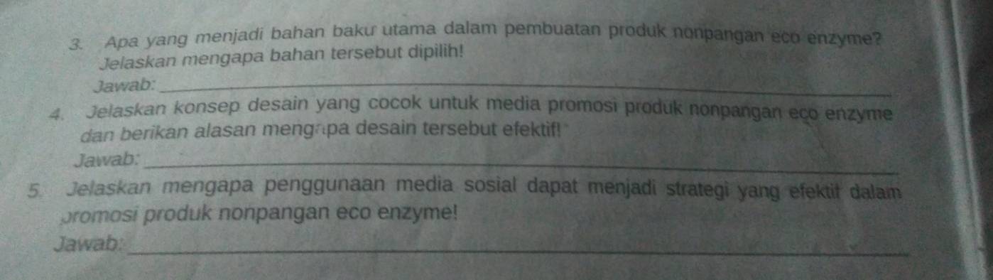 Apa yang menjadi bahan baku utama dalam pembuatan produk nonpangan eco enzyme? 
Jelaskan mengapa bahan tersebut dipilih! 
Jawab:_ 
4. Jelaskan konsep desain yang cocok untuk media promosi produk nonpangan eço enzyme 
dan berikan alasan mengapa desain tersebut efektif! 
Jawab:_ 
5. Jelaskan mengapa penggunaan media sosial dapat menjadi strategi yang efektif dalam 
promosi produk nonpangan eco enzyme! 
Jawab:_