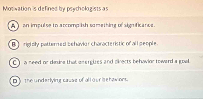 Motivation is defined by psychologists as
A an impulse to accomplish something of significance.
B) rigidly patterned behavior characteristic of all people.
C ) a need or desire that energizes and directs behavior toward a goal.
D the underlying cause of all our behaviors.