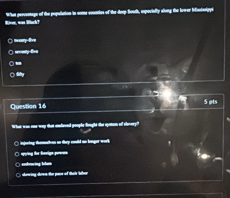 What percentage of the population in some counties of the deep South, especially along the lower Mississippi
River, was Black?
twenty-five
seventy-five
ten
fifly
5 pts
Question 16
What was one way that enslaved people fought the system of slavery?
injuring themselves so they could no longer work
spying for foreign powers
embracing Islam
slowing down the pace of their labor