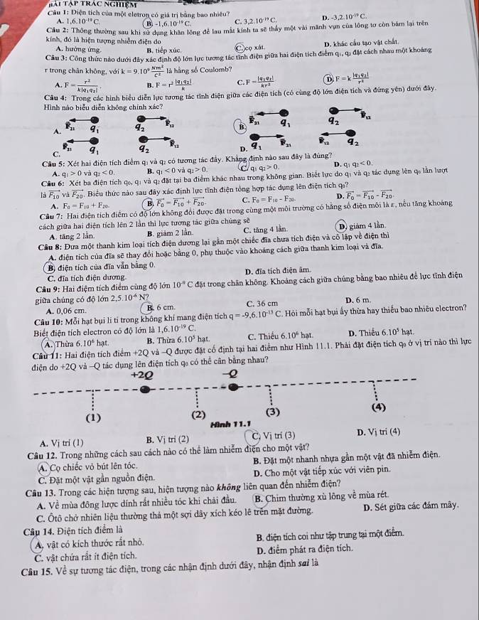 Tài Tập trác nghiệm
Câu 1: Điện tích của một eletron có giá trị bằng bao nhiêu? D. -3,2,10^(-19)C.
A. 1,6.10^(-19)C. B. -1,6,10^(-10)C. C. 3,2.10^(-19)C.
Cầu 2: Thông thường sau khi sử dụng khân lông để lau mắt kính ta sẽ thấy một vài mãnh vụn của lông tơ còn bám lại trên
kính, đó là hiện tượng nhiễm điện do
A. hưởng ứng. B tiepx úe C.  cọ xất D. khác cầu tạo vật chất.
Cầu 3: Công thức nào dưới đây xác định độ lớn lực tương tác tĩnh điện giữa hai điện tích điểm qi, q: đặt cách nhau một khoảng
r trong chân khộng, với k=9.10^4 Nm^2/C^2  là hằng số Coulomb?
A. F=frac r^2k|q_1q_2|. B. F=r^2frac |q_1q_2|k C. F=frac |q_1q_2|kr^2 D F=kfrac |q_1q_2|r^2
Câu 4: Trong các hình biểu diễn lực tương tác tĩnh điện giữa các điện tích (có cùng độ lớn điện tích và đứng yên) dưới đây.
Hình nào biểu diễn không chính xác?
A. * q_1 q_2 overline F_12 B overline F_21 q_1 q_2 overline B_12
C. q_1 q_2 P_12 D. q_1 P_21 F_12 q_2
Cầu 5: Xét hai điện tích điểm qị và q₂ có tương tác đầy. Khẳng định nào sau đây là đúng?
A. q_1>0 và q_2<0. B. q_1<0</tex> và q_2>0. /qi q_2>0. D. q_1q_2<0.
Câu 6:  Xét bạ điện tích 70,9 và q: đặt tại ba điểm khác nhau trong không gian. Biết lực do qi và q₂ tác dụng lên q, lần lượt
là vector F_10 và vector F_20. Biểu thức nào sau đây xác định lực tĩnh điện tổng hợp tác dụng lên điện tích ự?
A. F_0=F_10+F_20. B. vector F_0=vector F_10+vector F_20. C. F_0=F_10-F_20. D. vector F_0=vector F_10-vector F_20
Cầu 7: Hai điện tích điểm có độ lớn không đổi được đặt trong cùng một môi trường có hằng số điện môi là ε, nều tăng khoảng
cách giữa hai điện tích lên 2 lần thì lực tương tác giữa chúng sẽ
A. tăng 2 lần B. giảm 2 lần. C. tăng 4 lần. D. giám 4 lần
Câu 8: Đưa một thanh kim loại tích điện dương lại gần một chiếc đĩa chưa tích điện và cô lập về điện thì
A. điện tích của đĩa sẽ thay đổi hoặc bằng 0, phụ thuộc vào khoảng cách giữa thanh kim loại và đĩa.
B) điện tích của đĩa vẫn bằng 0.
C. đĩa tích điện dương D. đĩa tích điện âm.
Cầu 9: Hai điệm tích điểm cùng độ lớn 10^(-9)C đặt trong chân không. Khoảng cách giữa chúng bằng bao nhiêu để lực tĩnh điện
giữa chúng có độ lớn 2,5.10^(-6)N C. 36 cm D. 6 m.
A. 0,06 cm. B. 6 cm.
Câu 10: Mỗi hạt bụi li tỉ trong không khí mang điện tích q=-9,6.10^(-13)C Hói mỗi hạt bụi ấy thừa hay thiếu bao nhiêu electron?
Biết điện tích electron có độ lớn là 1,6.10^(-19)C hat. D. Thiếu 6.10^5 hat.
A. Thừa 6.10^6 hạt. B. Thừa 6. 10^5 hat. C. Thiếu 6. 10^6
Cầu 11: Hai điện tích điểm +2Q và -Q được đặt cổ định tại hai điểm như Hình 11.1. Phải đặt điện tích q₀ ở vị trí nảo thì lực
điện do +2Q và -Q tác dụng lên điện tích q₀ có thể cân bằng nhau?
+2Q -2
(1) (2) (3) (4)
Hình 11.1
A. Vj tri (1) B. Vj tri (2) Cị Vị trí (3) D. Vj tri (4)
Cầu 12. Trong những cách sau cách nào có thể làm nhiễm điện cho một vật?
A. Cọ chiếc vỏ bút lên tóc. B. Đặt một nhanh nhựa gần một vật đã nhiễm điện.
C. Đặt một vật gần nguồn điện. D. Cho một vật tiếp xúc với viên pin.
Câu 13. Trong các hiện tượng sau, hiện tượng nào không liên quan đến nhiễm điện?
A. Về mùa đông lược dính rất nhiều tóc khi chải đầu. B. Chim thường xù lông về mùa rét
C. Ôtô chở nhiên liệu thường thả một sợi dây xích kéo lê trên mặt đường. D. Sét giữa các đám mây,
Câu 14. Điện tích điểm là
A vật có kích thước rất nhỏ. B. điện tích coi như tập trung tại một điểm.
C. vật chứa rắt ít điện tích. D. điểm phát ra điện tích.
Câu 15. Về sự tương tác điện, trong các nhận định dưới đây, nhận định sơi là