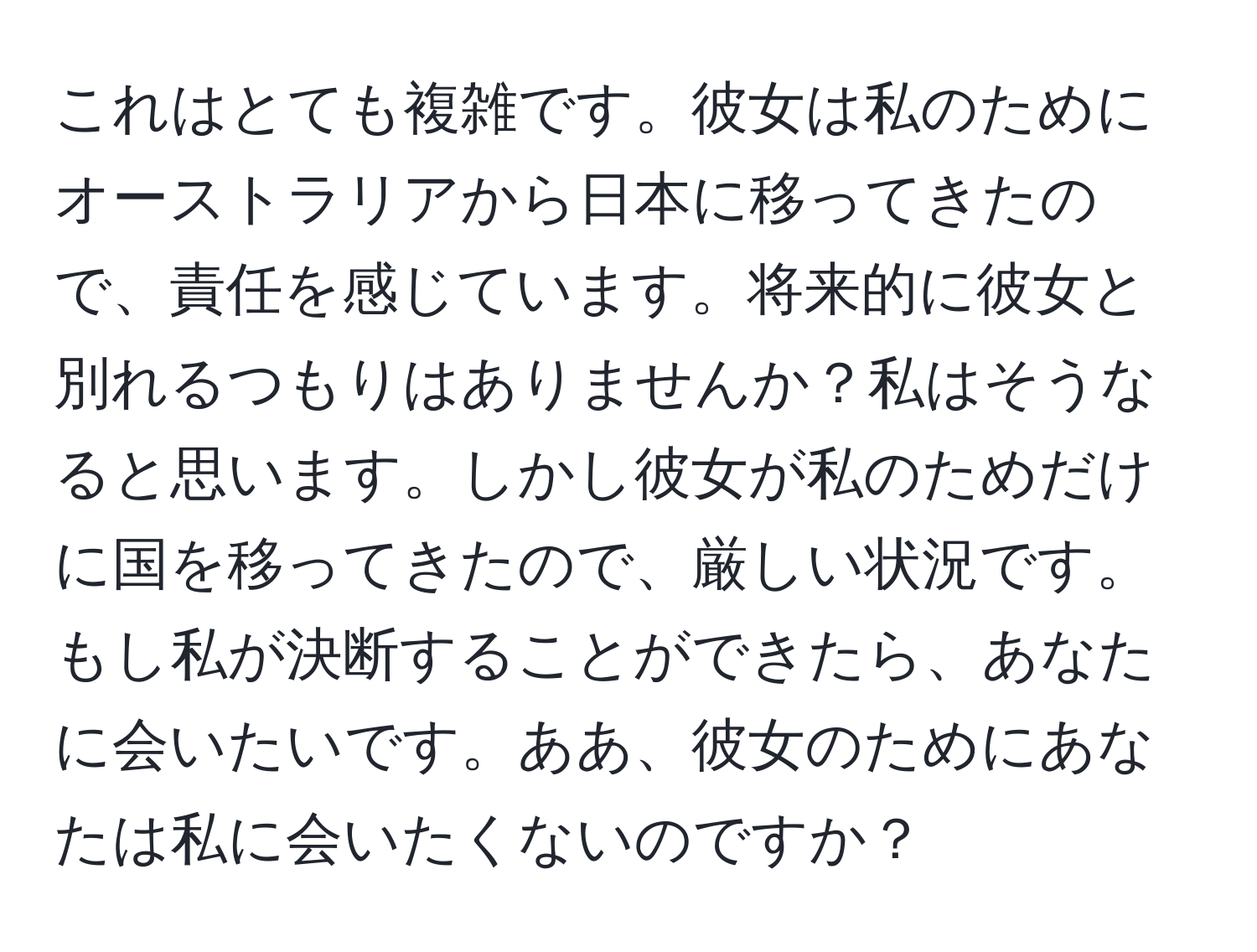 これはとても複雑です。彼女は私のためにオーストラリアから日本に移ってきたので、責任を感じています。将来的に彼女と別れるつもりはありませんか？私はそうなると思います。しかし彼女が私のためだけに国を移ってきたので、厳しい状況です。もし私が決断することができたら、あなたに会いたいです。ああ、彼女のためにあなたは私に会いたくないのですか？