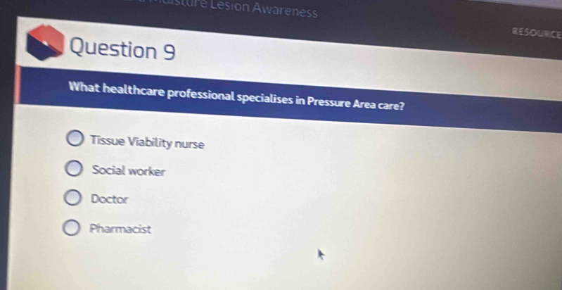 Listuré Lesion Awareness
RESOURCE
Question 9
What healthcare professional specialises in Pressure Area care?
Tissue Viability nurse
Social worker
Doctor
Pharmacist