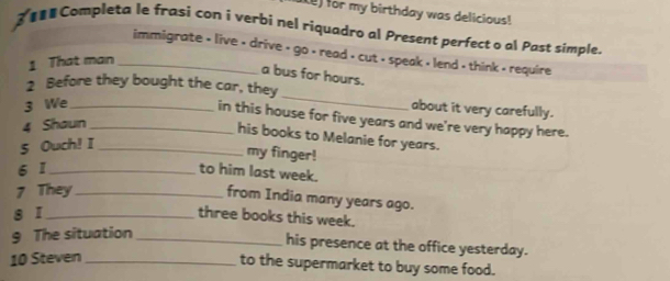 ) for my birthday was delicious! 
Completa le frasi con i verbi nel riquadro al Present perfect o al Past simple. 
immigrate < live < drive < go < read > cut > speak < lend > think - require 
1 That man_ 
a bus for hours. 
2 Before they bought the car, they _about it very carefully. 
3 We_ 
in this house for five years and we're very happy here. 
4 Shaun_ 
his books to Melanie for years. 
5 Ouch! I_ 
my finger! 
6 1_ to him last week. 
7 They_ 
from India many years ago. 
8 ī_ 
three books this week. 
9 The situation_ 
his presence at the office yesterday. 
10 Steven_ 
to the supermarket to buy some food.