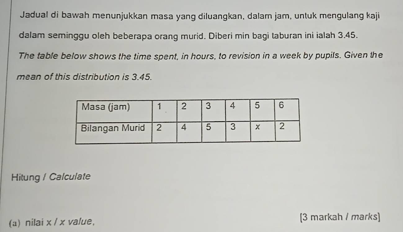 Jadual di bawah menunjukkan masa yang diluangkan, dalam jam, untuk mengulang kaji 
dalam seminggu oleh beberapa orang murid. Diberi min bagi taburan ini ialah 3.45. 
The table below shows the time spent, in hours, to revision in a week by pupils. Given the 
mean of this distribution is 3.45. 
Hitung / Calculate 
(a) nilai x / x value, [3 markah / marks]