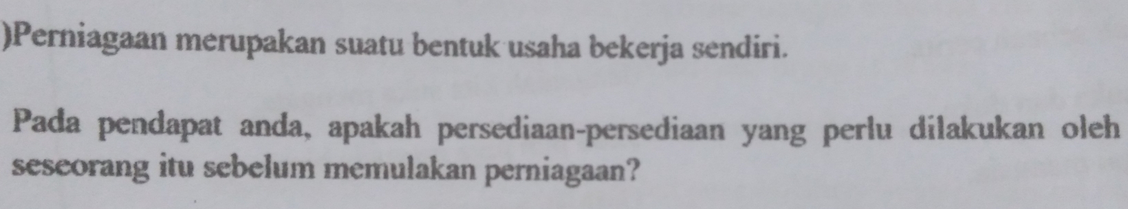 )Perniagaan merupakan suatu bentuk usaha bekerja sendiri. 
Pada pendapat anda, apakah persediaan-persediaan yang perlu dilakukan oleh 
seseorang itu sebelum memulakan perniagaan?