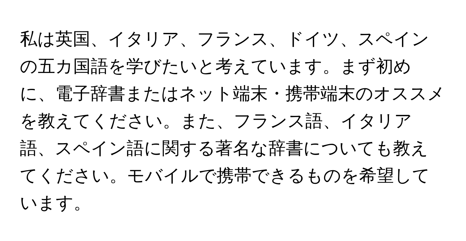 私は英国、イタリア、フランス、ドイツ、スペインの五カ国語を学びたいと考えています。まず初めに、電子辞書またはネット端末・携帯端末のオススメを教えてください。また、フランス語、イタリア語、スペイン語に関する著名な辞書についても教えてください。モバイルで携帯できるものを希望しています。