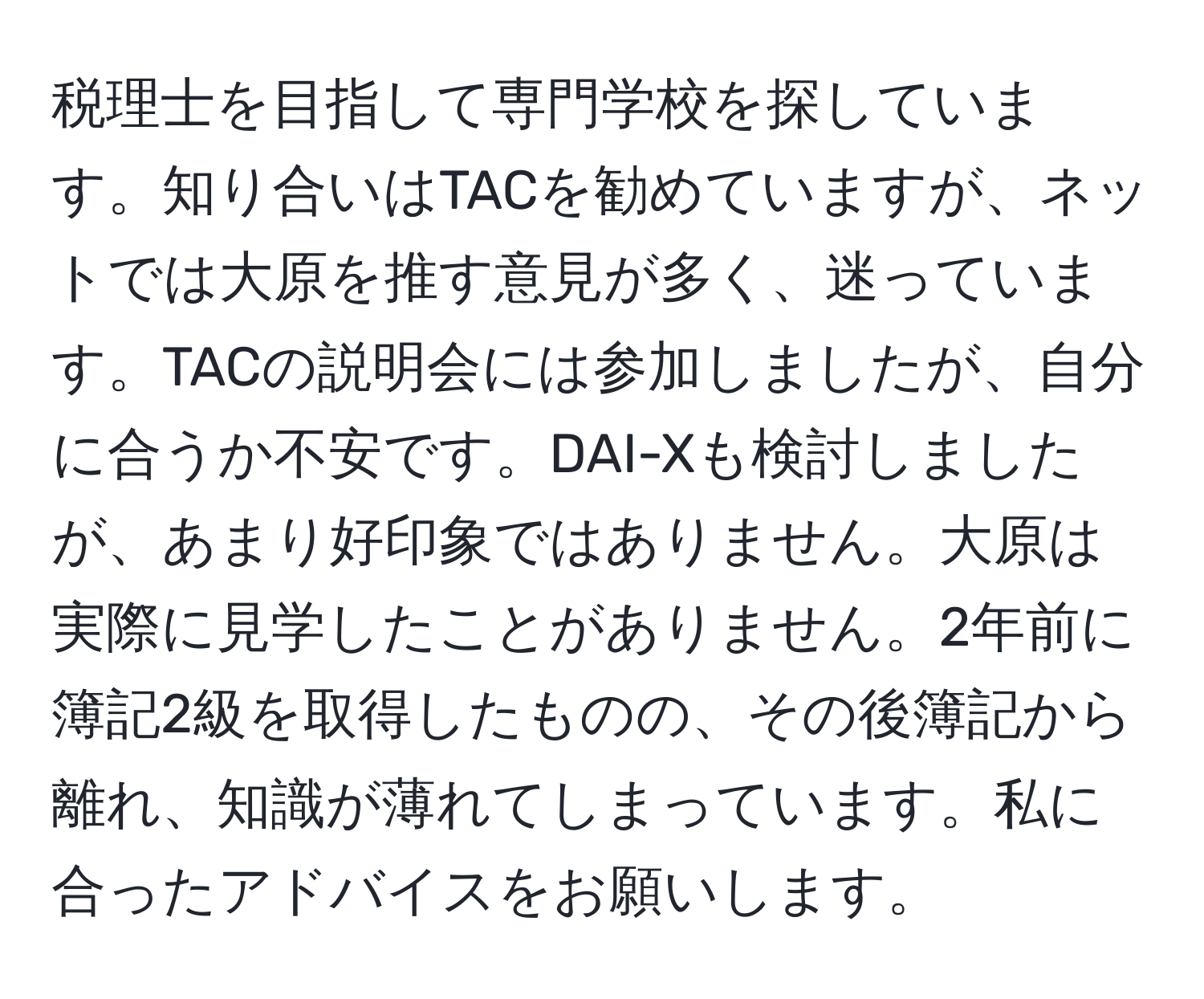 税理士を目指して専門学校を探しています。知り合いはTACを勧めていますが、ネットでは大原を推す意見が多く、迷っています。TACの説明会には参加しましたが、自分に合うか不安です。DAI-Xも検討しましたが、あまり好印象ではありません。大原は実際に見学したことがありません。2年前に簿記2級を取得したものの、その後簿記から離れ、知識が薄れてしまっています。私に合ったアドバイスをお願いします。