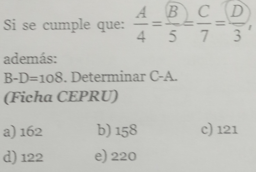 Si se cumple que:  A/4 = B/5 = C/7 = D/3 , 
además:
B-D=108. Determinar C-A.
(Ficha CEPRU)
a) 162 b) 158 c) 121
d) 122 e) 220