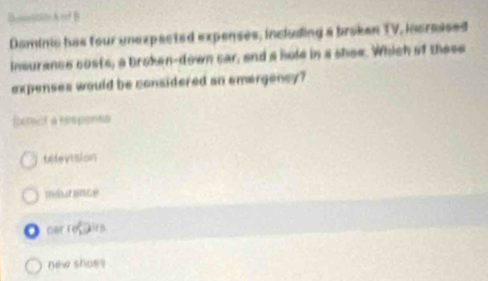 Daminic has four unexpacted expenses, inclusling a broken TV, incressed
insurance costs, a broken-down car, and a hole in a shee. Which of these
expenses would be considered an emergency?
Ierct a rspents
television
car refairs
new shoes