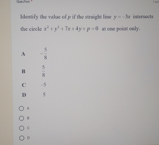 Question * 1 poi
Identify the value of p if the straight line y=-3x intersects
the circle x^2+y^2+7x+4y+p=0 at one point only.
A
B
C
D