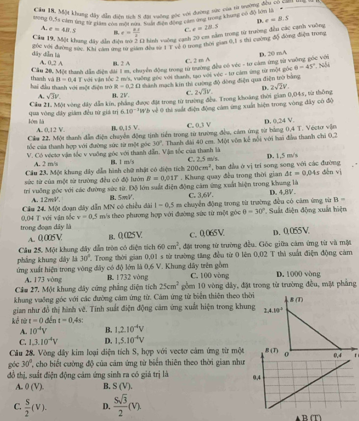 Một khung dây dẫn diện tích S đặt vuông gốc với đường sức của từ trường đều có cam ung t  n
trong 0,Ss cảm úng từ giảm còn một nửa. Suất điện động cảm ứng trong khung có độ lớn là
D. e=B.S
A. e=4B.S B. e= (8.5)/2  C. e=2B.S
Câu 19. Một khung dây dẫn điệ 22 hình vuông cạnh 20 cm nằm trong từ trường đều các cạnh vuông
góc với đường sức. Khi cảm ứng từ giám đều từ 1 T về 0 trong thời gian 0,1 s thì cường độ đòng điện trong
dây dẫn là D. 20 mA
A. 0,2 A B. 2 A
C. 2 m A
Cầu 20, Một thanh dẫn điên dài 1 m, chuyển động trong từ trường đều có véc - tơ cảm ứng từ v c với
thanh và B=0.4 T với vận tốc 2 m/s, vuỡng góc với thanh, tạo với véc - tơ cảm ứng từ một góc θ =45° * Nối
hai đầu thanh với một điện trở R=0.2Omega thành mạch kín thì cường độ dòng điện qua điện trở bằng
A. sqrt(3)V. B. 2V.
C. 2sqrt(3)V. D.
Câu 21, Một vòng dây dẫn kín, phẳng được đặt trong từ trường đều. Trong khoảng thời gian 0,045, từ thông 2sqrt(2)V.
qua vòng dây giảm đều từ giá trị 6.10^(-3) Wb về 0 thì suất điện động cảm ứng xuất hiện trong vòng dây có độ
lón là D. 0,24 V.
A. 0,12 V. B. 0,15 V. C. 0,3 V
Câu 22. Một thanh dẫn điện chuyển động tịnh tiền trong từ trường đều, cảm ứng từ bằng 0,4 T. Véctơ vận
ốc của thanh hợp với đường sức từ một góc 30°. Thanh dài 40 cm. Một vôn kế nối với hai đầu thanh chi 0,2
V. Có véctơ vận tốc v vuông gốc với thanh dẫn. Vận tốc của thanh là
A. 2 m/s B. 1 m/s C. 2,5 m/s. D. 1,5 m/s
Câu 23. Một khung dây dẫn hình chữ nhật có diện tích 200cm^2 , ban đầu ở vị trí song song với các đường
sức từ của một từ trường đều có độ lướn B=0,01T. Khung quay đều trong thời gian △ t=0,04s dến vj
trí vuông góc với các đường sức từ. Độ lớn suất điện động cảm ứng xuất hiện trong khung là
A. 12mV. B. 5mV. C. 3,6V. D. 4,8V.
Câu 24. Một đoạn dây dẫn MN có chiều dài l=0.5m chuyển động trong từ trường đều có cảm ứng từ B=
0,04 T với vận tốc v=0.5m/s theo phương hợp với đường sức từ một góc θ =30°. Suất điện động xuất hiện
trong đoạn dây là
A. 0, 005 V. B. 0,025 V c. 0,065V. D. 0,055 V.
Câu 25. Một khung dây dẫn tròn có diện tích 60cm^2 *, đặt trong từ trường đều. Góc giữa cảm ứng từ và mặt
phẳng khung dây là 30° T Trong thời gian 0,01 s từ trường tăng đều từ 0 lên 0,02 T thì suất điện động cảm
ứng xuất hiện trong vòng dây có độ lớn là 0,6 V. Khung dây trên gồm
A. 173 vòng B. 1732 vòng C. 100 vòng D. 1000 vòng
Câu 27. Một khung dây cứng phẳng diện tích 25cm^2 gồm 10 vòng dây, đặt trong từ trường đều, mặt phẳng
khung vuông góc với các đường cảm ứng từ. Cảm ứng từ biến thiên theo thời B(T)
gian như đồ thị hình vẽ. Tính suất điện động cảm ứng xuất hiện trong khung 2,4.10^(-3)
kể từ t=0 đến t=0,4s
A. 10^(-4)V B. 1,2.10^(-4)V
C. 1,3.10^(-4)V D. 1,5.10^(-4)V
Câu 28. Vòng dây kim loại diện tích S, hợp với vectơ cảm ứng từ một B(T) 0 0,4 t
góc 30^0, cho biết cường độ của cảm ứng từ biến thiên theo thời gian như
đồ thị, suất điện động cảm ứng sinh ra có giá trị là 0,4
A. 0(V). B. S(V).
C.  S/2 (V).  Ssqrt(3)/2 (V).
D.
B (T)