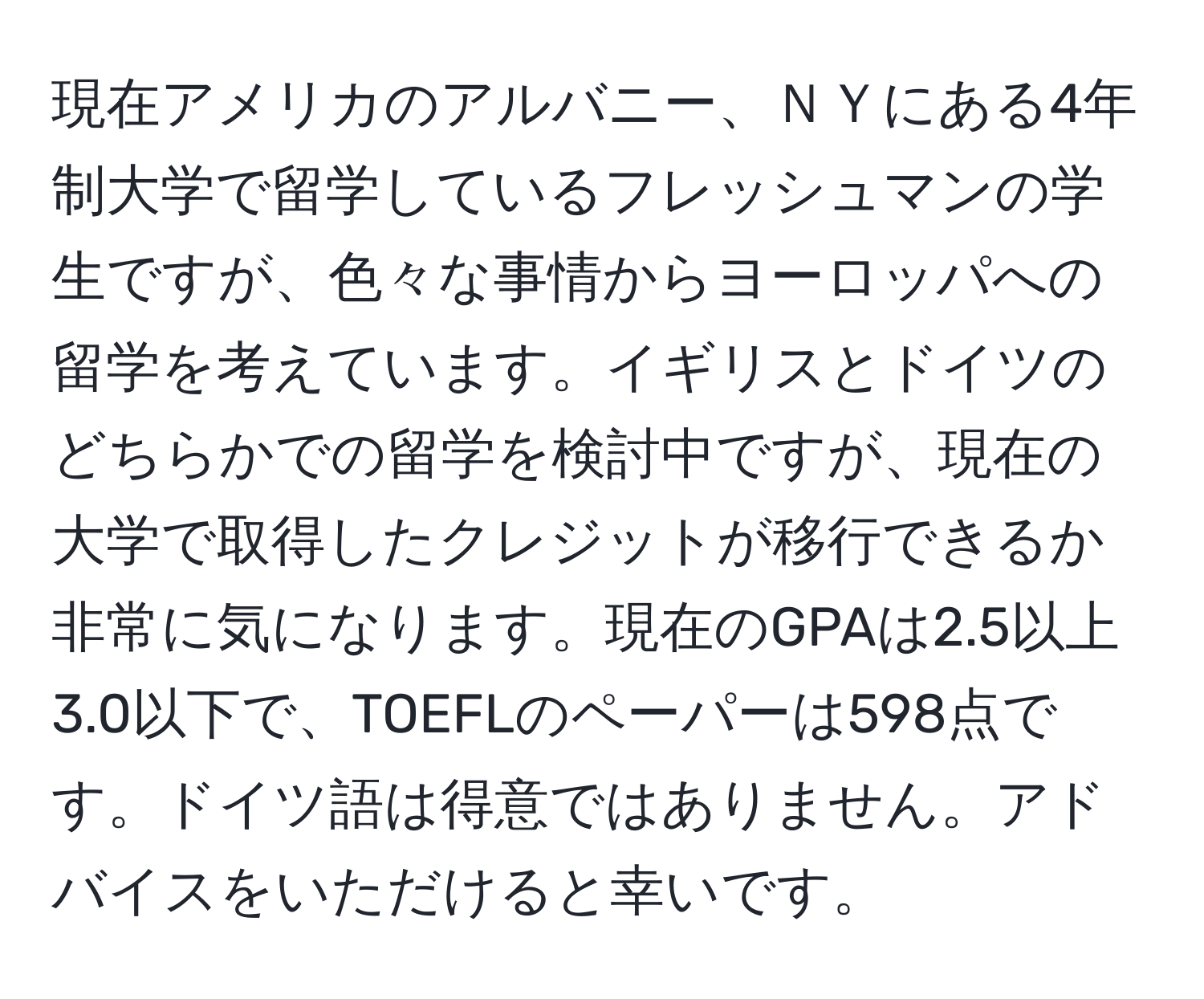 現在アメリカのアルバニー、ＮＹにある4年制大学で留学しているフレッシュマンの学生ですが、色々な事情からヨーロッパへの留学を考えています。イギリスとドイツのどちらかでの留学を検討中ですが、現在の大学で取得したクレジットが移行できるか非常に気になります。現在のGPAは2.5以上3.0以下で、TOEFLのペーパーは598点です。ドイツ語は得意ではありません。アドバイスをいただけると幸いです。