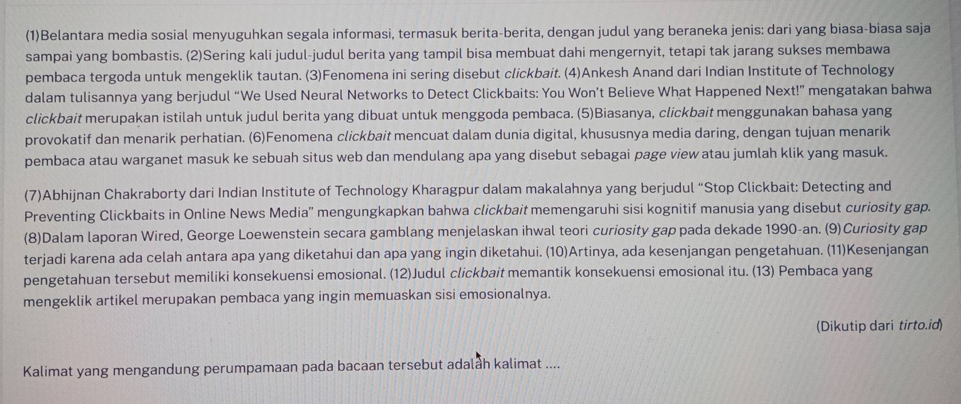 (1)Belantara media sosial menyuguhkan segala informasi, termasuk berita-berita, dengan judul yang beraneka jenis: dari yang biasa-biasa saja
sampai yang bombastis. (2)Sering kali judul-judul berita yang tampil bisa membuat dahi mengernyit, tetapi tak jarang sukses membawa
pembaca tergoda untuk mengeklik tautan. (3)Fenomena ini sering disebut clickbait. (4)Ankesh Anand dari Indian Institute of Technology
dalam tulisannya yang berjudul “We Used Neural Networks to Detect Clickbaits: You Won’t Believe What Happened Next!” mengatakan bahwa
clickbait merupakan istilah untuk judul berita yang dibuat untuk menggoda pembaca. (5)Biasanya, clickbait menggunakan bahasa yang
provokatif dan menarik perhatian. (6)Fenomena clickbait mencuat dalam dunia digital, khususnya media daring, dengan tujuan menarik
pembaca atau warganet masuk ke sebuah situs web dan mendulang apa yang disebut sebagai page view atau jumlah klik yang masuk.
(7)Abhijnan Chakraborty dari Indian Institute of Technology Kharagpur dalam makalahnya yang berjudul “Stop Clickbait: Detecting and
Preventing Clickbaits in Online News Media”' mengungkapkan bahwa clickbait memengaruhi sisi kognitif manusia yang disebut curiosity gap.
(8)Dalam laporan Wired, George Loewenstein secara gamblang menjelaskan ihwal teori curiosity gap pada dekade 1990-an. (9)Curiosity gap
terjadi karena ada celah antara apa yang diketahui dan apa yang ingin diketahui. (10)Artinya, ada kesenjangan pengetahuan. (11)Kesenjangan
pengetahuan tersebut memiliki konsekuensi emosional. (12)Judul clickbait memantik konsekuensi emosional itu. (13) Pembaca yang
mengeklik artikel merupakan pembaca yang ingin memuaskan sisi emosionalnya.
(Dikutip dari tirto.id)
Kalimat yang mengandung perumpamaan pada bacaan tersebut adalầh kalimat ....