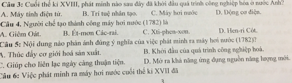 Cuối thể kỉ XVIII, phát minh nào sau đây đã khởi đầu quá trình công nghiệp hóa ở nước Anh?
A. Máy tính điện tử. B. Trí tuệ nhân tạo. C. Máy hơi nước D. Động cơ điện.
Câu 4. Người chế tạo thành công máy hơi nước (1782) là
A. Giêm Oát. B. Ét-mơn Các-rai. C. Xti-phen-xơn. D. Hen-ri Cót.
Câu 5: Nội dung nào phản ánh đúng ý nghĩa của việc phát minh ra máy hơi nước (1782)?
A. Thúc đầy cơ giới hoá sản xuất. B. Khởi đầu của quá trình công nghiệp hoá.
C. Giúp cho liên lạc ngày càng thuận tiện. D. Mở ra khả năng ứng dụng nguồn năng lượng mới.
Câu 6: Việc phát minh ra máy hơi nước cuối thế ki XVII đã
3