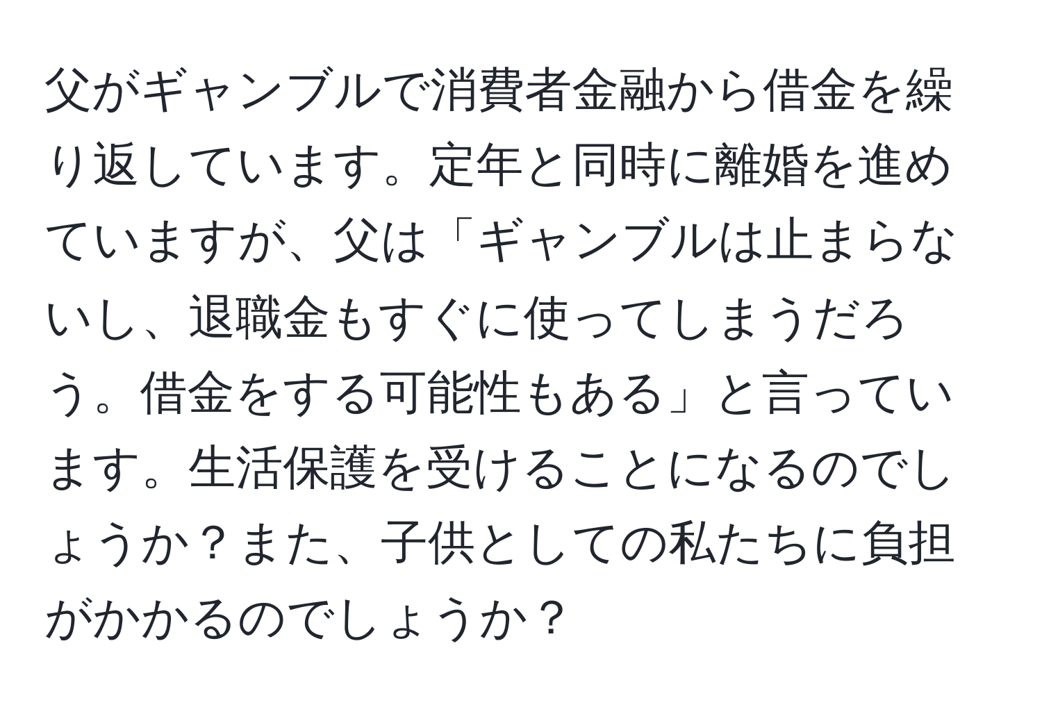 父がギャンブルで消費者金融から借金を繰り返しています。定年と同時に離婚を進めていますが、父は「ギャンブルは止まらないし、退職金もすぐに使ってしまうだろう。借金をする可能性もある」と言っています。生活保護を受けることになるのでしょうか？また、子供としての私たちに負担がかかるのでしょうか？