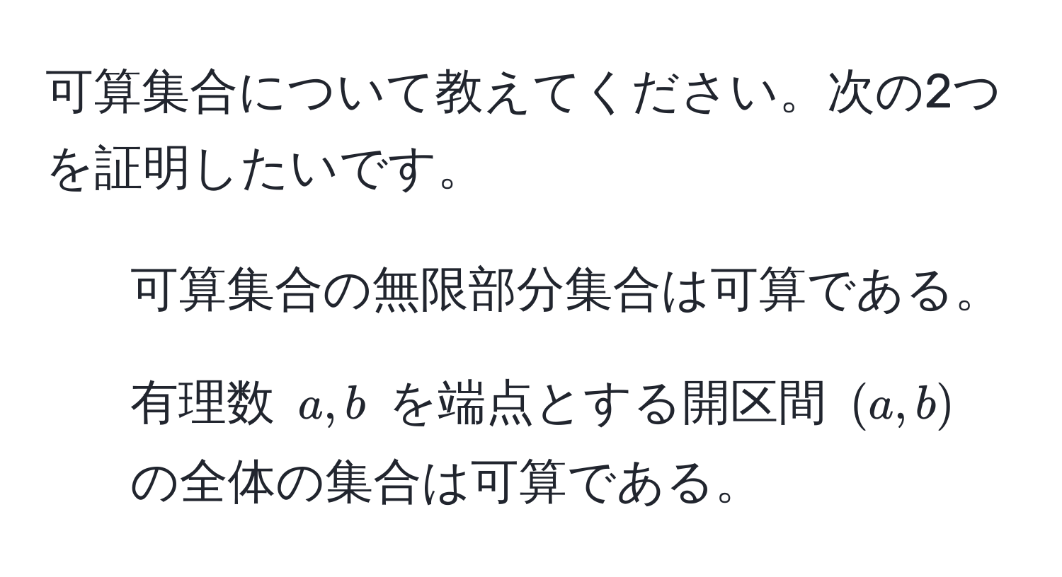 可算集合について教えてください。次の2つを証明したいです。  
1. 可算集合の無限部分集合は可算である。  
2. 有理数 ( a, b ) を端点とする開区間 ( (a, b) ) の全体の集合は可算である。