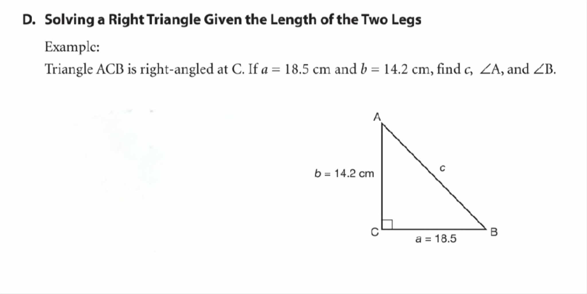 Solving a Right Triangle Given the Length of the Two Legs
Examplc:
Triangle ACB is right-angled at C. If a=18.5cm and b=14.2cm , find c, ∠ A , and ∠ B.