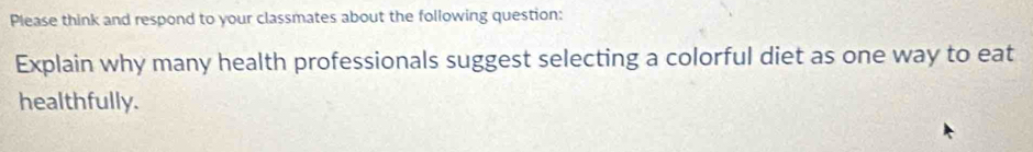 Please think and respond to your classmates about the following question: 
Explain why many health professionals suggest selecting a colorful diet as one way to eat 
healthfully.
