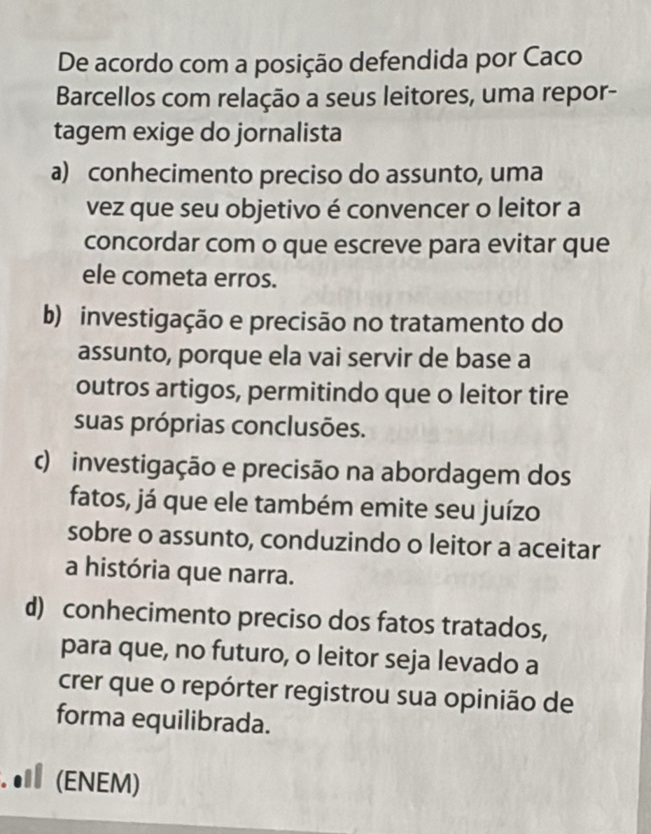 De acordo com a posição defendida por Caco
Barcellos com relação a seus leitores, uma repor-
tagem exige do jornalista
a) conhecimento preciso do assunto, uma
vez que seu objetivo é convencer o leitor a
concordar com o que escreve para evitar que
ele cometa erros.
b) investigação e precisão no tratamento do
assunto, porque ela vai servir de base a
outros artigos, permitindo que o leitor tire
suas próprias conclusões.
c) investigação e precisão na abordagem dos
fatos, já que ele também emite seu juízo
sobre o assunto, conduzindo o leitor a aceitar
a história que narra.
d) conhecimento preciso dos fatos tratados,
para que, no futuro, o leitor seja levado a
crer que o repórter registrou sua opinião de
forma equilibrada.
. ● (ENEM)