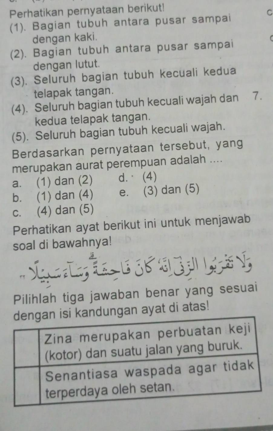 Perhatikan pernyataan berikut!
C
(1). Bagian tubuh antara pusar sampai
dengan kaki.
(2). Bagian tubuh antara pusar sampai
dengan lutut.
(3). Seluruh bagian tubuh kecuali kedua
telapak tangan.
(4). Seluruh bagian tubuh kecuali wajah dan 7.
kedua telapak tangan.
(5). Seluruh bagian tubuh kecuali wajah.
Berdasarkan pernyataan tersebut, yang
merupakan aurat perempuan adalah ....
a. (1) dan (2) d. (4)
b. (1) dan (4) e. (3) dan (5)
c. (4) dan (5)
Perhatikan ayat berikut ini untuk menjawab
soal di bawahnya!

Pilihlah tiga jawaban benar yang sesuai
ndungan ayat di atas!