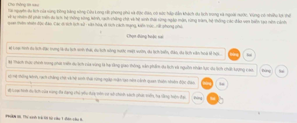 Cho thông tin sau:
Tài nguyên du lịch của vùng Đồng bảng sông Cửu Long rất phong phủ và độc đáo, có sức hấp dẫn khách du lịch trong và ngoài nước. Vùng có nhiều lợi thế
về tự nhiên để phát triển du lịch: hệ thống sông, kênh, rạch chắng chịt và hệ sinh thái rừng ngập mặn, rừng tràm, hệ thống các đảo ven biển tạo nên cảnh
quan thiên nhiên độc đảo. Các di tích lịch sử - văn hóa, di tích cách mạng, kiến trúc...rất phong phủ.
Chọn đùng hoặc sai
a) Loại hình du lịch đặc trưng là du lịch sinh thái, du lịch sông nước miệt vườn, du lịch biển, đảo, du lịch văn hoá lễ hội... Đùng Sai
b) Thách thực chính trong phát triển du lịch của vùng là hạ tăng giao thông, sản phẩm du lịch và nguồn nhân lực du lịch chất lượng cao. Đùng Sai
c) Hệ thống kênh, rạch chăng chịt và hệ sinh thái rừng ngập mặn tạo nên cảnh quan thiên nhiên độc đảo. táng Sai
d) Loại hình du lịch của vùng đa dạng chủ yếu dựa trên cơ sở chính sách phát triển, hạ tầng hiện đại. Đùng Sai
PHAN III. Thí sinh trả lời từ cầu 1 đến câu 6.