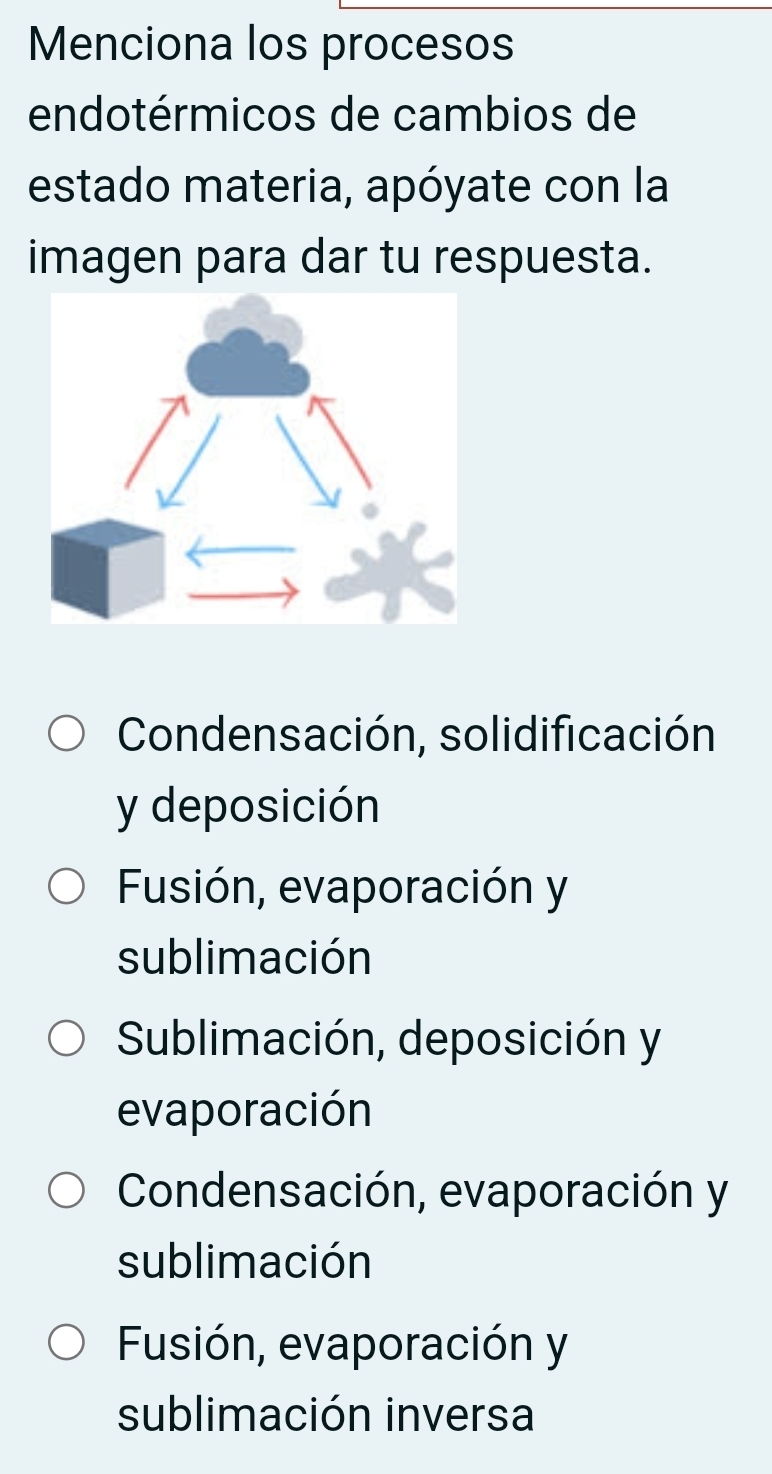 Menciona los procesos
endotérmicos de cambios de
estado materia, apóyate con la
imagen para dar tu respuesta.
Condensación, solidificación
y deposición
Fusión, evaporación y
sublimación
Sublimación, deposición y
evaporación
Condensación, evaporación y
sublimación
Fusión, evaporación y
sublimación inversa