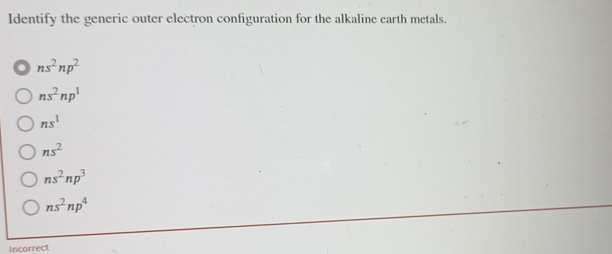 Identify the generic outer electron configuration for the alkaline earth metals.
ns^2np^2
ns^2np^1
ns^1
ns^2
ns^2np^3
ns^2np^4
Incorrect