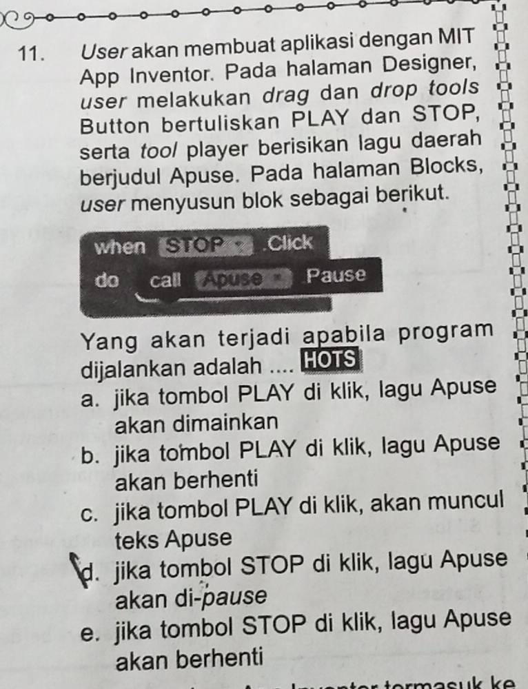 User akan membuat aplikasi dengan MIT
App Inventor. Pada halaman Designer,
user melakukan drag dan drop tools 
Button bertuliskan PLAY dan STOP,
serta too/ player berisikan lagu daerah
berjudul Apuse. Pada halaman Blocks,
user menyusun blok sebagai berikut.
when STOP Click
do call Apuse Pause
Yang akan terjadi apabila program
dijalankan adalah .... HOTS
a. jika tombol PLAY di klik, lagu Apuse
akan dimainkan
b. jika tombol PLAY di klik, lagu Apuse
akan berhenti
c. jika tombol PLAY di klik, akan muncul
teks Apuse
d. jika tombol STOP di klik, lagu Apuse
akan di-pause
e. jika tombol STOP di klik, lagu Apuse
akan berhenti