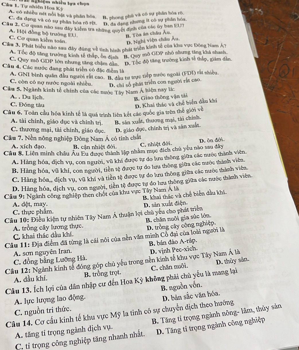 Thể nghiệm nhiều lựa chọn
Câu 1. Tự nhiên Hoa Kỳ
A. có nhiều nét nổi bật và phân hóa, B. phong phú và có sự phân hóa rõ.
C. đa dạng và có sự phân hóa rõ rệt. D. đa dạng nhưng ít có sự phân hóa.
Câu 2, Cơ quan nào sau đây kiểm tra những quyết định của các ủy ban EU?
A. Hội đồng bộ trưởng EU. B. Tòa án châu Âu,
C. Cơ quan kiểm toán.
D. Nghị viện châu Âu.
Câu 3. Phát biểu nào sau đây đúng về tình hình phát triển kinh tế của khu vực Đông Nam Á?
A. Tốc độ tăng trưởng kinh tế thấp, ổn định B. Quy mô GDP nhỏ nhưng tăng khá nhanh.
C. Quy mô GDP lớn nhưng tăng chậm dần. D. Tốc độ tăng trưởng kinh tế thấp, giảm dần.
Câu 4. Các nước đang phát triển có đặc điểm là
A. GNI binh quân đầu người rất cao. B. đầu tư trực tiếp nước ngoài (FDI) rất nhiều.
C. còn có nợ nước ngoài nhiều. D. chi số phát triển con người rất cao.
Câu 5. Ngành kinh tế chính của các nước Tây Nam Á hiện nay là:
A. . Du ljch.
B. Giao thông vận tải
C. Đóng tàu
D. Khai thác và chế biến dầu khí
Câu 6. Toàn cầu hóa kinh tế là quá trình liên kết các quốc gia trên thế giới về
A. tài chính, giáo dục và chính trị. B. sản xuất, thương mại, tài chính.
C. thương mại, tài chính, giáo dục. D. giáo dục, chính trị và sản xuất.
Câu 7. Nền nông nghiệp Đông Nam Á có tính chất
A. xích đạo. B. cận nhiệt đới. C. nhiệt đới. D. ôn đới.
Câu 8. Liên minh châu Âu Eu được thành lập nhằm mục đích chủ yếu nào sau đây
A. Hàng hóa, dịch vụ, con người, vũ khí được tự do lưu thông giữa các nước thành viên.
B. Hàng hóa, vũ khí, con người, tiền tệ được tự do lưu thông giữa các nước thành viên.
C. Hàng hóa,, dịch vụ, vũ khí và tiền tệ được tự do lưu thông giữa các nước thành viên.
D. Hàng hóa, dịch vụ, con người, tiền tệ được tự do lưu thông giữa các nước thành viên.
Câu 9: Ngành công nghiệp then chốt của khu vực Tây Nam Á là
B. khai thác và chế biến dầu khí.
A. dệt, may. D. sản xuất điện.
C. thực phẩm.
Câu 10: Điều kiện tự nhiên Tây Nam Á thuận lợi chủ yếu cho phát triển
B. chăn nuôi gia súc lớn.
A. trồng cây lương thực.
D. trồng cây công nghiệp.
C. khai thác dầu khí.
Câu 11: Địa điểm đã từng là cái nôi của nền văn minh Cổ đại của loài người là
A. sơn nguyên Iran. B. bán đảo A-ráp.
D. vịnh Pec-xich.
C. đồng bằng Lưỡng Hà.
Câu 12: Ngành kinh tể đóng góp chủ yếu trong nền kinh tế khu vực Tây Nam Á là
A. dầu khí. B. trồng trọt. C. chăn nuôi. D. thủy sản
Câu 13. Ích lợi của dân nhập cư đến Hoa Kỳ không phải chủ yếu là mang lại
B. nguồn vốn.
A. lực lượng lao động.
D. bản sắc văn hóa.
C. nguồn tri thức.
Câu 14. Cơ cấu kinh tế khu vực Mỹ la tinh có sự chuyển dịch theo hướng
A. tăng tỉ trọng ngành dịch vụ. B. Tăng tỉ trọng ngành nông- lâm, thủy sản
C. tỉ trọng công nghiệp tăng nhanh nhất. D. Tăng tỉ trọng ngành công nghiệp