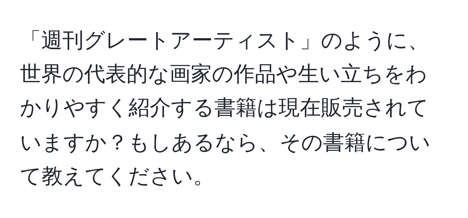 「週刊グレートアーティスト」のように、世界の代表的な画家の作品や生い立ちをわかりやすく紹介する書籍は現在販売されていますか？もしあるなら、その書籍について教えてください。