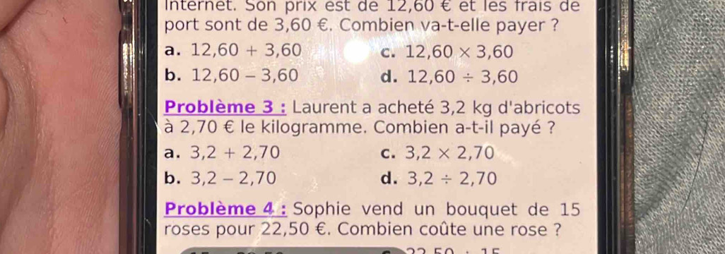 Internet. Son prix est de 12,60 € et les frais de
port sont de 3,60 €. Combien va-t-elle payer ?
a. 12,60+3,60 c. 12,60* 3,60
b. 12,60-3,60 d. 12,60/ 3,60
Problème 3 : Laurent a acheté 3,2 kg d'abricots
à 2,70 € le kilogramme. Combien a-t-il payé ?
a. 3,2+2,70 C. 3,2* 2,70
b. 3,2-2,70 d. 3,2/ 2,70
Problème 4 : Sophie vend un bouquet de 15
roses pour 22,50 €. Combien coûte une rose ?