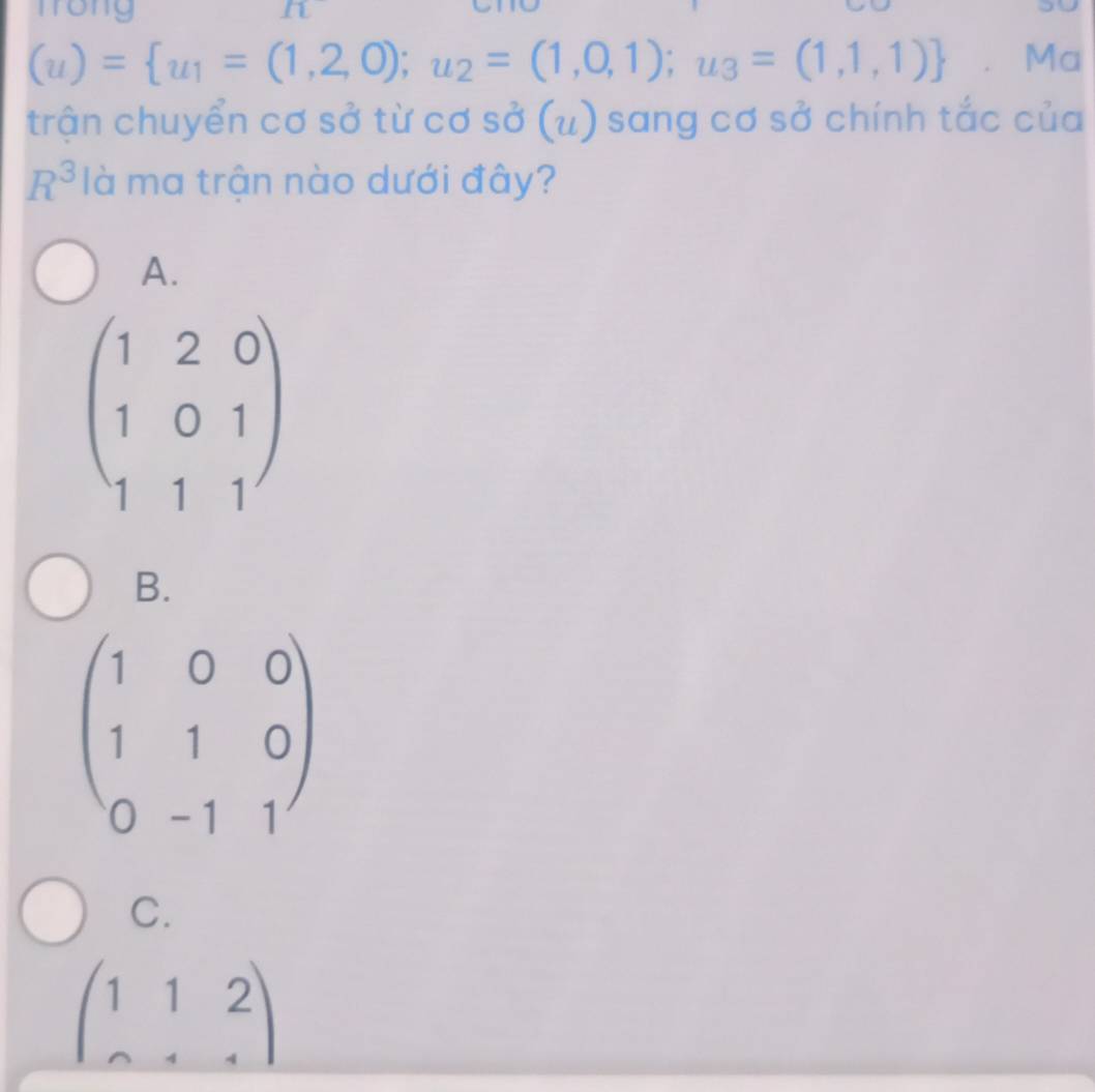 frong L
(u)= u_1=(1,2,0);u_2=(1,0,1);u_3=(1,1,1) 、 Ma
trận chuyển cơ sở từ cơ sở (u) sang cơ sở chính tắc của
R^3 là ma trận nào dưới đây?
A.
beginpmatrix 1&2&0 1&0&1 1&1&1endpmatrix
B.
beginpmatrix 1&0&0 1&1&0 0&-1&1endpmatrix
C.
beginpmatrix 1&1&2 0&1&4endpmatrix