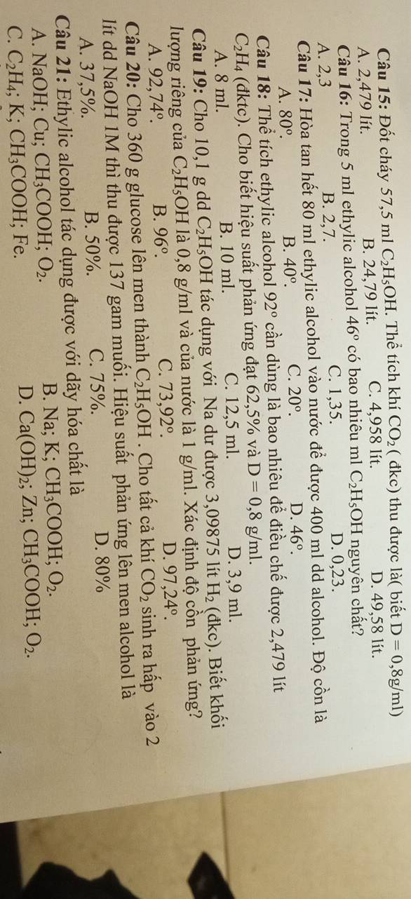 Đốt cháy 57,5m1C_2H_5OH. Thể tích khí CO_2 ( đkc) thu được là( biết D=0,8g/ml)
A. 2,479 lít. B. 24,79 lít. C. 4,958 lít. D. 49,58 lít.
Câu 16: Trong 5 ml ethylic alcohol 46° có bao nhiêu ml C_2H_5OH I nguyên chất?
C. 1,35.
A. 2,3 B. 2,7. D. 0,23.
Câu 17: Hòa tan hết 80 ml ethylic alcohol vào nước để được 400 ml dd alcohol. Độ cồn là
A. 80°.
B. 40°.
C. 20°. D. 46°.
Câu 18: Thể tích ethylic alcohol 92° cần dùng là bao nhiêu để điều chế được 2,479 lít
C_2H_4 (dktc). Cho biết hiệu suất phản ứng đạt 62,5% và D=0,8g/ml.
A. 8 ml. B. 10 ml. C. 12,5 ml. D. 3,9 ml.
Câu 19: Cho 10,1 g dd C_2H_5OH tác dụng với Na dư được 3,09875 lít H_2(dkc) ). Biết khối
lượng riêng của C_2H_5 OH là 0,8 g/ml và của nước là 1 g/ml. Xác định độ cồn phản ứng?
A. 92,74°.
B. 96°.
C. 73,92°.
D. 97,24°.
Câu 20: Cho 360 g glucose lên men thành C_2H_5OH. Cho tất cả khí CO_2 sinh ra hấp vào 2
lít dd NaOH 1M thì thu được 137 gam muối. Hiệu suất phản ứng lên men alcohol là
A. 37,5%. B. 50%. C. 75%. D. 80%
Câu 21: Ethylic alcohol tác dụng được với dãy hóa chất là
A. NaOH; Cu; CH_3COOH;O_2.
B. Na;K;CH_3COOH;O_2.
C. C_2H_4;K;CH_3COOH; Fe.
D. Ca(OH)_2;Zn;CH_3COOH;O_2.