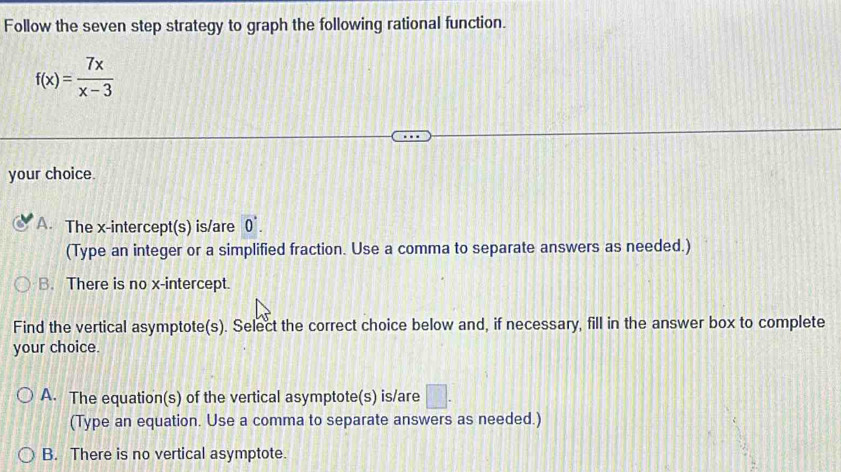 Follow the seven step strategy to graph the following rational function.
f(x)= 7x/x-3 
your choice.
A. The x-intercept(s) is/are vector 0. 
(Type an integer or a simplified fraction. Use a comma to separate answers as needed.)
B. There is no x-intercept.
Find the vertical asymptote(s). Select the correct choice below and, if necessary, fill in the answer box to complete
your choice.
A. The equation(s) of the vertical asymptote(s) is/are □ . 
(Type an equation. Use a comma to separate answers as needed.)
B. There is no vertical asymptote.