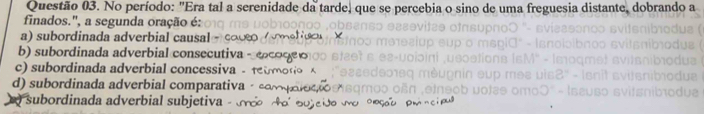 No período: "Era tal a serenidade da tarde, que se percebia o sino de uma freguesia distante, dobrando a
finados.', a segunda oração é:
a) subordinada adverbial causal
b) subordinada adverbial consecutiva
c) subordinada adverbial concessiva -
d) subordinada adverbial comparativa
subordinada adverbial subjetiva -