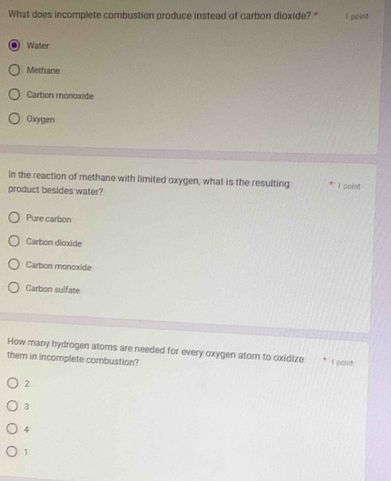 What does incomplete combustion produce instead of carbon dioxide?" I point
Water
Methane
Carbon monoxide
Oxygen
In the reaction of methane with limited oxygen, what is the resulting I point
product besides water?
Pure carbon
Carbon dioxide
Carbon monoxide
Carbon sulfate
How many hydrogen atoms are needed for every oxygen atom to oxidize I point
them in incomplete combustion?
2
3
4
1