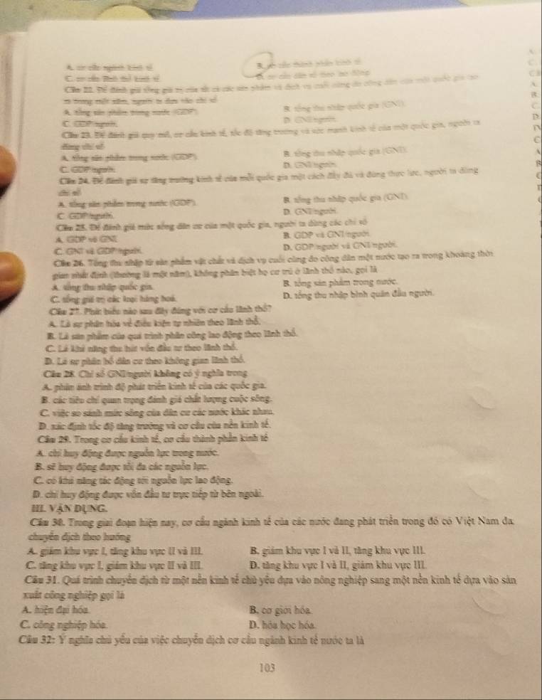 A. ci co ngành bih sì Rc têc thinh phn th tổ
C. sơ cn Bhó tì tưế s A se củn dân só meo no Sac
Căm 21. Để đính gii tổng giả tị của s có các sớ nhâm và đch va ci cùng do công dân của mội quốc gia to C3
B
tô trong mết xm, ngên tr dựn tào chi xó
A. tổng sân phâm trng nướt (GDP) R. tổng thư np quốc gia (GNI)
C
C. GP ngon. D. GNEegf
Cu 23. Để đánh gii quy mô, cr cầu binh tế, tốc độ từng trường và vớc manh kinh tế của một quốc gia, ngoời ta D
C
dng chí sǐ
A Sông sãn Hân trng sưc (GDP) B. tổng du nhập quốc gia (GNI).
C. GDP ogah D. GN ligns
B
Căm 24, Để đinh gi sự tăng trươờng kinh sễ của mỗi quốc gia một cách đây đà và đùng thực lực, người ta dông
ch sè
A. tống săn phêm tong nhc ('GDP') B. tổng thu nhập quốc gia (GNT)
C. GDP/rgtth D. GNEnguời
Căm 25, Để đinh giê mờc sống dân ưu của một quốc gia, người ta dùng các chi số
A. GOP vô GN B. GDP và GNI/người
C. GNT v GDP gườ D. GDP/người và GNI/người.
Cầm 26. Tổng thu nhập từ sản phẩm vật chất và dịch vụ cuối cùng đo công dân một mước tạo ra trong khoàng thời
giam nhất định (thường là một năm), không phân biệt họ cư trú ở lãnh thổ nào, gọi là
A. tổng thư nhập quốc gia. B. tổng sản phẩm trong nước.
C. tống gii trị các loại hàng hoá. D. tổng thu nhập bình quân đầu người.
Câu 27. Phíc biểu nào sau đây đứng với cơ cầu linh thổ?
A. Là sự phân hóa về điều kiện tự nhiên theo lãnh thổ,
B. Là san phẩm của qui trình phần công lao động theo lĩnh thổ.
C. Lê khi năng thu hít vốn đầu tư theo linh thổ.
B. Ló sự phân bố dân cơ theo không gian lình thổ.
Cầu 28. Chỉ số GNIngười không có ý nghĩa trong
A. phân ảnh trình độ phát triển kinh tế của các quốc gia.
B. các tiêu chí quan trọng đánh giá chất lượng cuộc sông.
C. việc so sánh mức sông của dân cư các nước khác nha.
D. sác định tốc độ tàng trường và cơ câu của nền kinh tế.
Cầu 29. Trong cơ cầu kinh tế, cơ cầu thành phần kinh tổ
A. chi huy động được nguồn lực trong nước.
B. sẽ huy động được tôi đa các nguồn lực.
C. có khi năng tác động tới nguồn lực lao động.
D. chi huy động được vốn đầu tư trực tiếp từ bên ngoài.
III VậN DụNG.
Cầm 38. Trong giai đoạn hiện nay, cơ cầu ngành kinh tế của các nước đang phát triển trong đó có Việt Nam đa.
chuyên dịch theo hướng
A. giám khu vực I, tăng khu vực II và III. B. giám khu vực 1 và II, tăng khu vực III.
C. tăng khu vực I, giám khu vực II và III.  D. tăng khu vực I và II, giám khu vực III
Câu 31. Quá trình chuyển địch từ một nền kinh tế chủ yểu dựa vào nông nghiệp sang một nền kinh tế dựa vào sản
xuất công nghiệp gọi là
A. hiện đại hóa B, cơ giới hóa.
C. công nghiệp hóa D. hóa học hóa.
Câu 32: Y nghĩa chủ yểu của việc chuyển dịch cơ cầu ngành kinh tế nước ta là
103